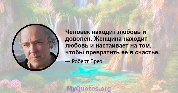 Человек находит любовь и доволен. Женщина находит любовь и настаивает на том, чтобы превратить ее в счастье.