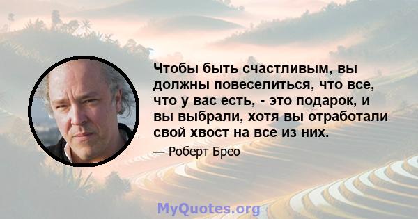 Чтобы быть счастливым, вы должны повеселиться, что все, что у вас есть, - это подарок, и вы выбрали, хотя вы отработали свой хвост на все из них.