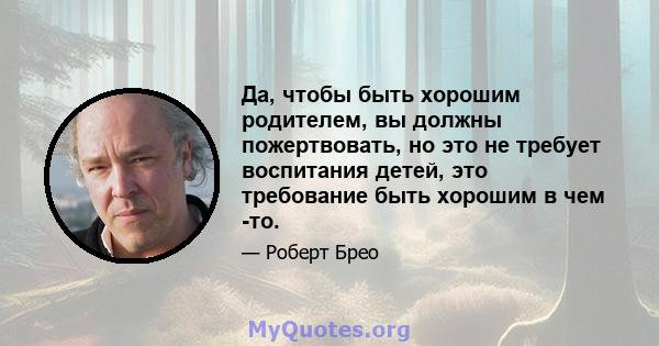 Да, чтобы быть хорошим родителем, вы должны пожертвовать, но это не требует воспитания детей, это требование быть хорошим в чем -то.