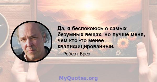 Да, я беспокоюсь о самых безумных вещах, но лучше меня, чем кто -то менее квалифицированный.