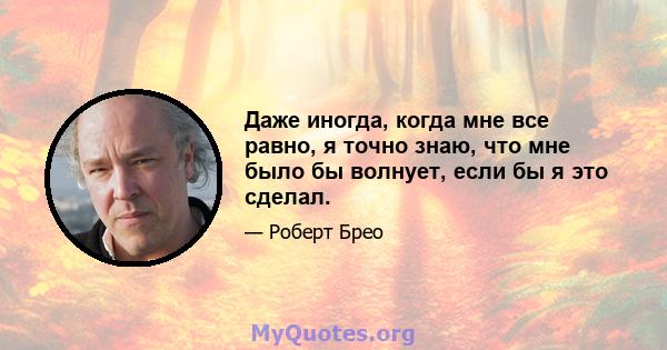 Даже иногда, когда мне все равно, я точно знаю, что мне было бы волнует, если бы я это сделал.