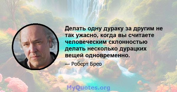 Делать одну дураку за другим не так ужасно, когда вы считаете человеческим склонностью делать несколько дурацких вещей одновременно.