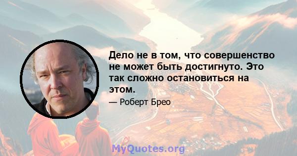 Дело не в том, что совершенство не может быть достигнуто. Это так сложно остановиться на этом.