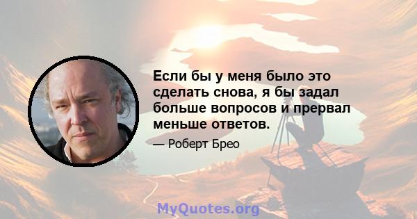 Если бы у меня было это сделать снова, я бы задал больше вопросов и прервал меньше ответов.