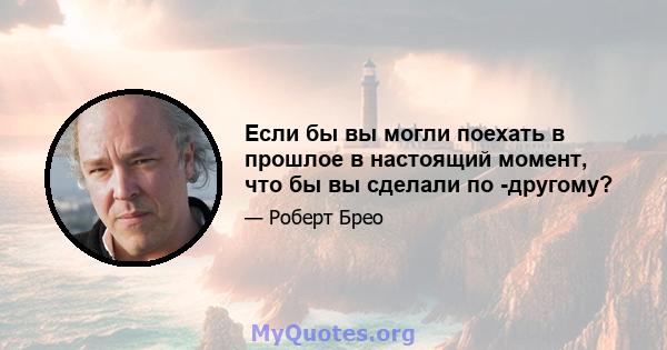 Если бы вы могли поехать в прошлое в настоящий момент, что бы вы сделали по -другому?