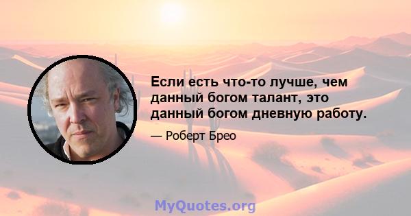 Если есть что-то лучше, чем данный богом талант, это данный богом дневную работу.