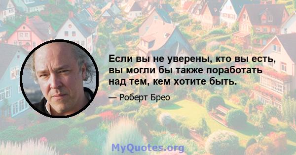 Если вы не уверены, кто вы есть, вы могли бы также поработать над тем, кем хотите быть.