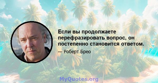 Если вы продолжаете перефразировать вопрос, он постепенно становится ответом.