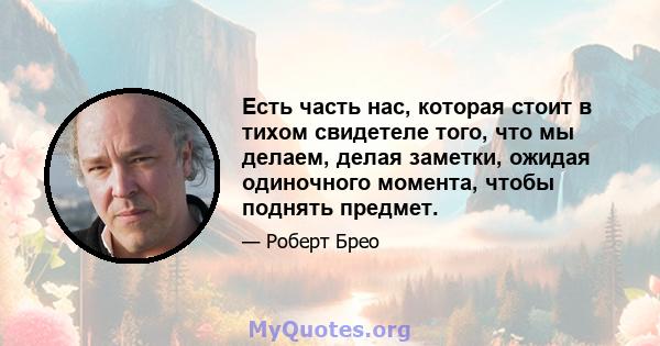 Есть часть нас, которая стоит в тихом свидетеле того, что мы делаем, делая заметки, ожидая одиночного момента, чтобы поднять предмет.