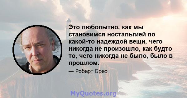 Это любопытно, как мы становимся ностальгией по какой-то надеждой вещи, чего никогда не произошло, как будто то, чего никогда не было, было в прошлом.