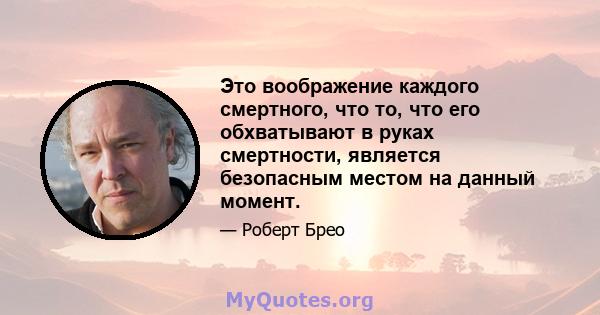 Это воображение каждого смертного, что то, что его обхватывают в руках смертности, является безопасным местом на данный момент.