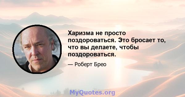 Харизма не просто поздороваться. Это бросает то, что вы делаете, чтобы поздороваться.