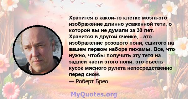 Хранится в какой-то клетке мозга-это изображение длинно усаженной тети, о которой вы не думали за 30 лет. Хранится в другой ячейке, - это изображение розового пони, сшитого на вашем первом наборе пижамы. Все, что нужно, 