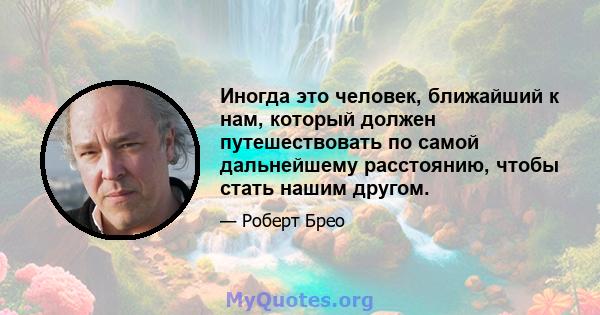 Иногда это человек, ближайший к нам, который должен путешествовать по самой дальнейшему расстоянию, чтобы стать нашим другом.