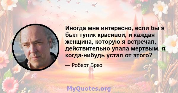 Иногда мне интересно, если бы я был тупик красивой, и каждая женщина, которую я встречал, действительно упала мертвым, я когда-нибудь устал от этого?