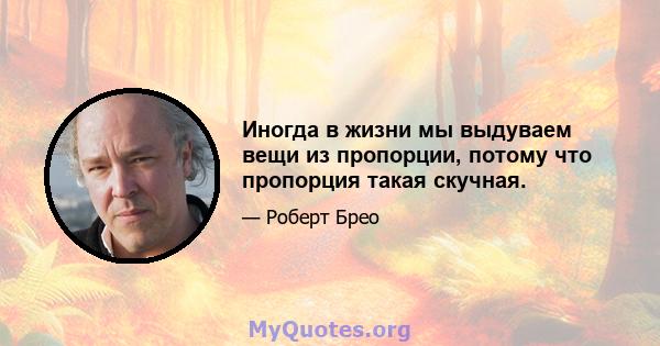 Иногда в жизни мы выдуваем вещи из пропорции, потому что пропорция такая скучная.