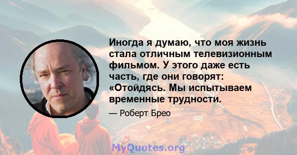 Иногда я думаю, что моя жизнь стала отличным телевизионным фильмом. У этого даже есть часть, где они говорят: «Отойдясь. Мы испытываем временные трудности.