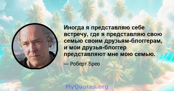 Иногда я представляю себе встречу, где я представляю свою семью своим друзьям-блоггерам, и мои друзья-блоггер представляют мне мою семью.