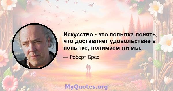 Искусство - это попытка понять, что доставляет удовольствие в попытке, понимаем ли мы.