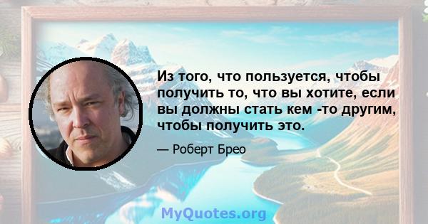 Из того, что пользуется, чтобы получить то, что вы хотите, если вы должны стать кем -то другим, чтобы получить это.