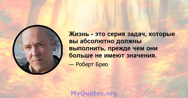 Жизнь - это серия задач, которые вы абсолютно должны выполнить, прежде чем они больше не имеют значения.