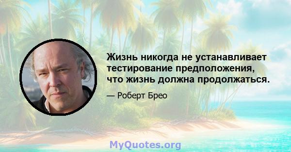 Жизнь никогда не устанавливает тестирование предположения, что жизнь должна продолжаться.