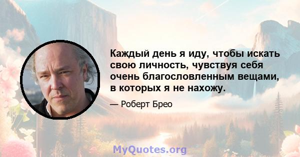 Каждый день я иду, чтобы искать свою личность, чувствуя себя очень благословленным вещами, в которых я не нахожу.