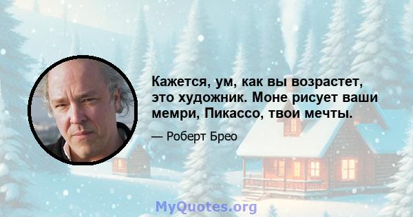 Кажется, ум, как вы возрастет, это художник. Моне рисует ваши мемри, Пикассо, твои мечты.