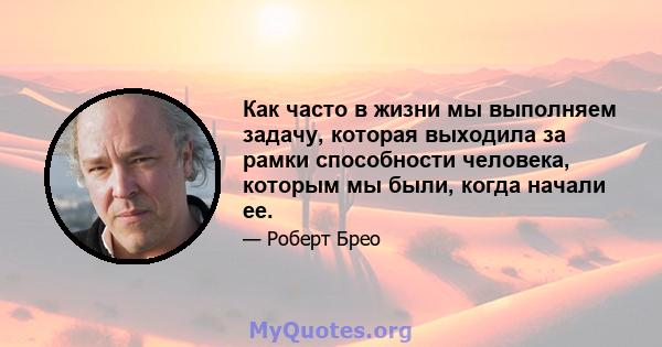 Как часто в жизни мы выполняем задачу, которая выходила за рамки способности человека, которым мы были, когда начали ее.