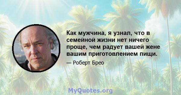 Как мужчина, я узнал, что в семейной жизни нет ничего проще, чем радует вашей жене вашим приготовлением пищи.