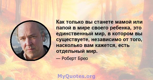 Как только вы станете мамой или папой в мире своего ребенка, это единственный мир, в котором вы существуете, независимо от того, насколько вам кажется, есть отдельный мир.