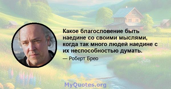 Какое благословение быть наедине со своими мыслями, когда так много людей наедине с их неспособностью думать.