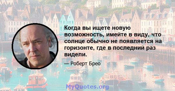 Когда вы ищете новую возможность, имейте в виду, что солнце обычно не появляется на горизонте, где в последний раз видели.