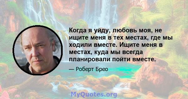 Когда я уйду, любовь моя, не ищите меня в тех местах, где мы ходили вместе. Ищите меня в местах, куда мы всегда планировали пойти вместе.