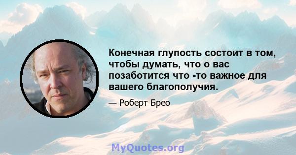 Конечная глупость состоит в том, чтобы думать, что о вас позаботится что -то важное для вашего благополучия.