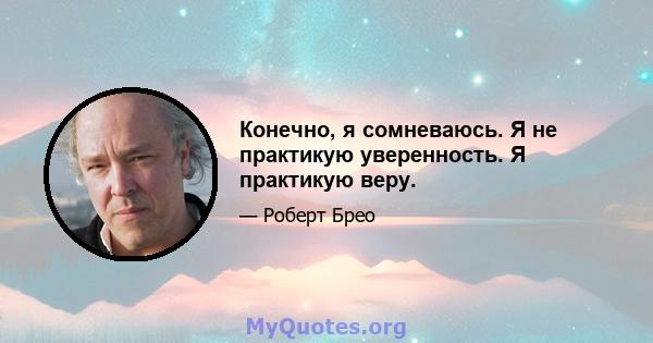 Конечно, я сомневаюсь. Я не практикую уверенность. Я практикую веру.