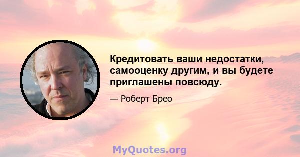 Кредитовать ваши недостатки, самооценку другим, и вы будете приглашены повсюду.