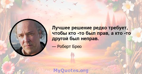 Лучшее решение редко требует, чтобы кто -то был прав, а кто -то другой был неправ.