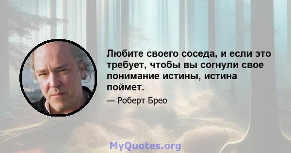 Любите своего соседа, и если это требует, чтобы вы согнули свое понимание истины, истина поймет.