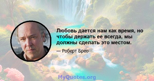 Любовь дается нам как время, но чтобы держать ее всегда, мы должны сделать это местом.