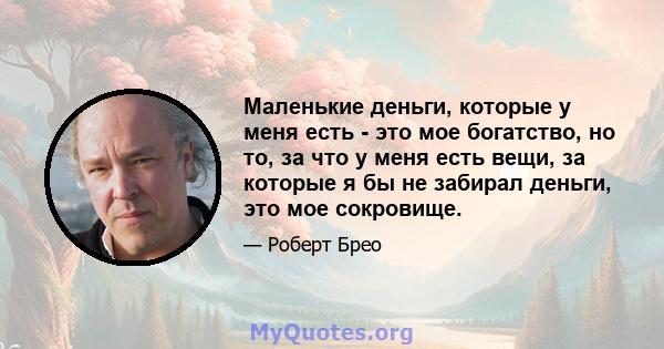 Маленькие деньги, которые у меня есть - это мое богатство, но то, за что у меня есть вещи, за которые я бы не забирал деньги, это мое сокровище.