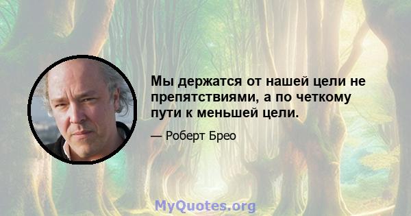 Мы держатся от нашей цели не препятствиями, а по четкому пути к меньшей цели.