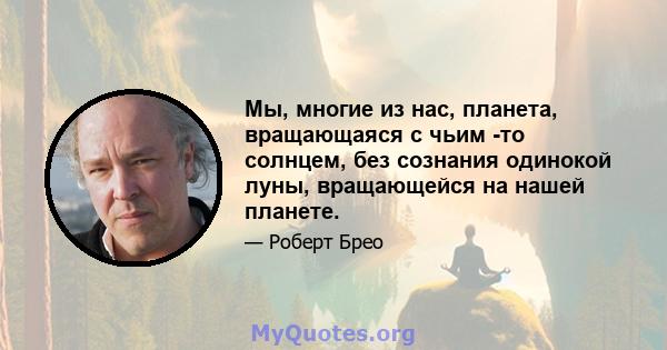 Мы, многие из нас, планета, вращающаяся с чьим -то солнцем, без сознания одинокой луны, вращающейся на нашей планете.