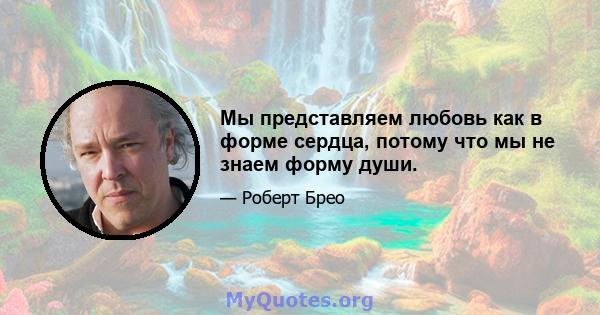 Мы представляем любовь как в форме сердца, потому что мы не знаем форму души.