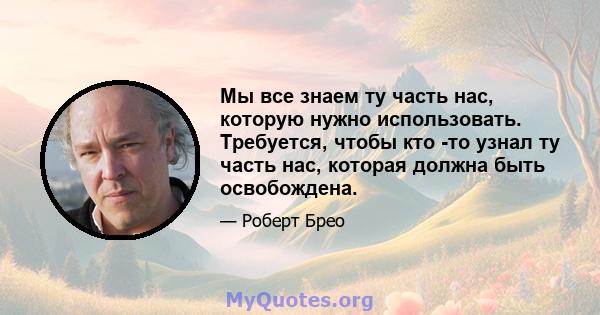 Мы все знаем ту часть нас, которую нужно использовать. Требуется, чтобы кто -то узнал ту часть нас, которая должна быть освобождена.