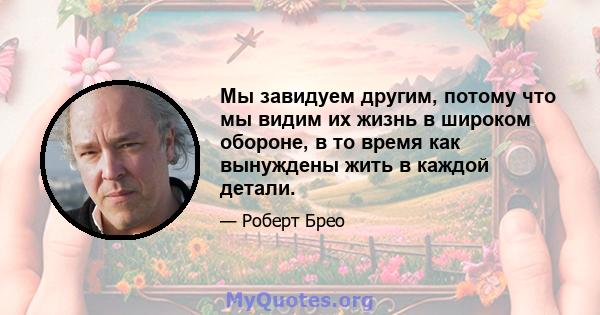 Мы завидуем другим, потому что мы видим их жизнь в широком обороне, в то время как вынуждены жить в каждой детали.