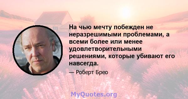 На чью мечту побежден не неразрешимыми проблемами, а всеми более или менее удовлетворительными решениями, которые убивают его навсегда.