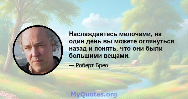 Наслаждайтесь мелочами, на один день вы можете оглянуться назад и понять, что они были большими вещами.