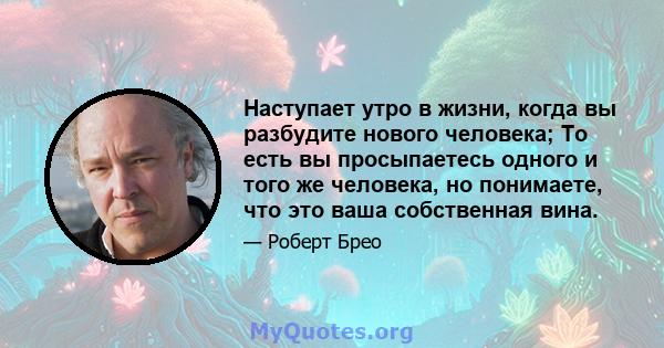 Наступает утро в жизни, когда вы разбудите нового человека; То есть вы просыпаетесь одного и того же человека, но понимаете, что это ваша собственная вина.