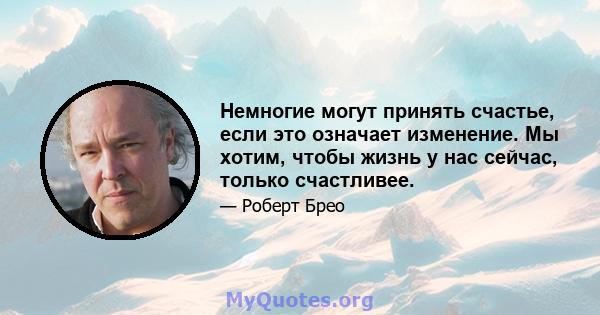 Немногие могут принять счастье, если это означает изменение. Мы хотим, чтобы жизнь у нас сейчас, только счастливее.